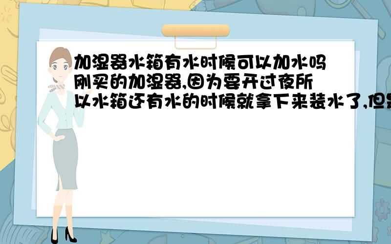 加湿器水箱有水时候可以加水吗刚买的加湿器,因为要开过夜所以水箱还有水的时候就拿下来装水了,但是上面水箱哪下来以后,机器里面都是水,还是一定要把水用光了才能加水呢