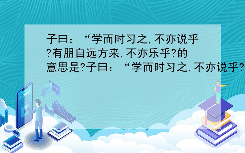 子曰：“学而时习之,不亦说乎?有朋自远方来,不亦乐乎?的意思是?子曰：“学而时习之,不亦说乎?有朋自远方来,不亦乐乎?人不知而不愠,不亦君子乎?”的意思是什么?