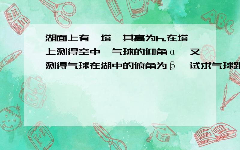 湖面上有一塔,其高为h.在塔上测得空中一气球的仰角α,又测得气球在湖中的俯角为β,试求气球距湖面的高度h.