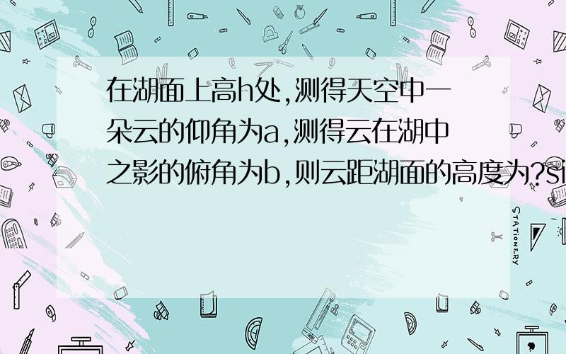 在湖面上高h处,测得天空中一朵云的仰角为a,测得云在湖中之影的俯角为b,则云距湖面的高度为?sin(a+b)/sin(b-a)*h