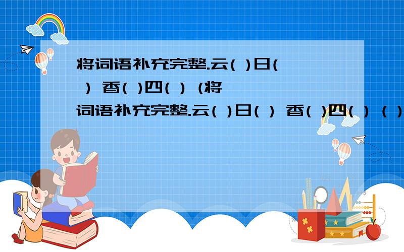 将词语补充完整.云( )日( ) 香( )四( ) (将词语补充完整.云( )日( ) 香( )四( ) ( )忽神伤( )身手 千( )一( ) 风( )雪压能( )( ]画 ( )负( )名 低头( )节( )十里 守( )相( ) 日出( )日入( ) 安然( ) ( )断丝晚霞(