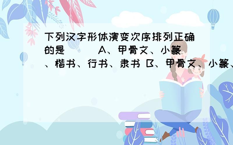 下列汉字形体演变次序排列正确的是（ ） A、甲骨文、小篆、楷书、行书、隶书 B、甲骨文、小篆、隶书、楷书4．下列汉字形体演变次序排列正确的是（ ） A、甲骨文、小篆、楷书、行书、