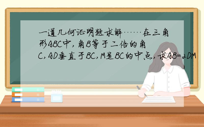 一道几何证明题求解……在三角形ABC中,角B等于二倍的角C,AD垂直于BC,M是BC的中点,求AB=2DM