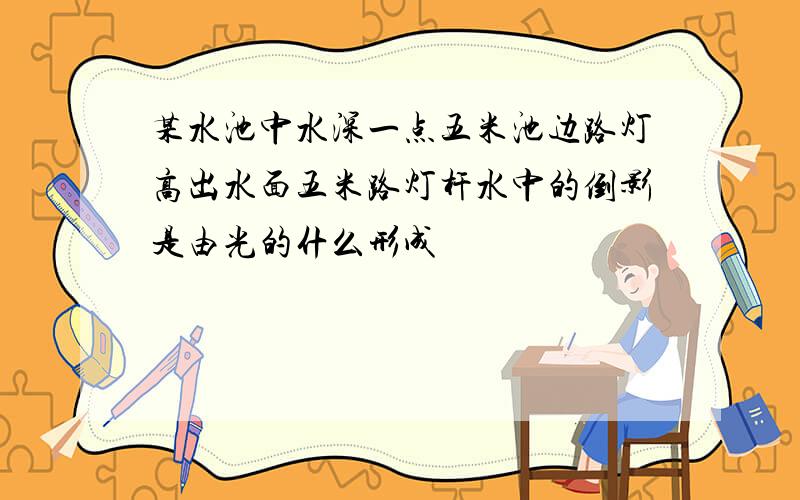 某水池中水深一点五米池边路灯高出水面五米路灯杆水中的倒影是由光的什么形成