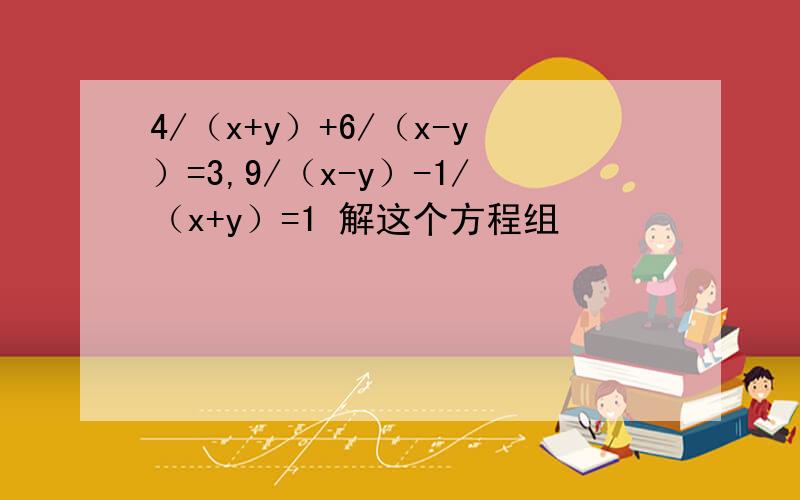 4/（x+y）+6/（x-y）=3,9/（x-y）-1/（x+y）=1 解这个方程组