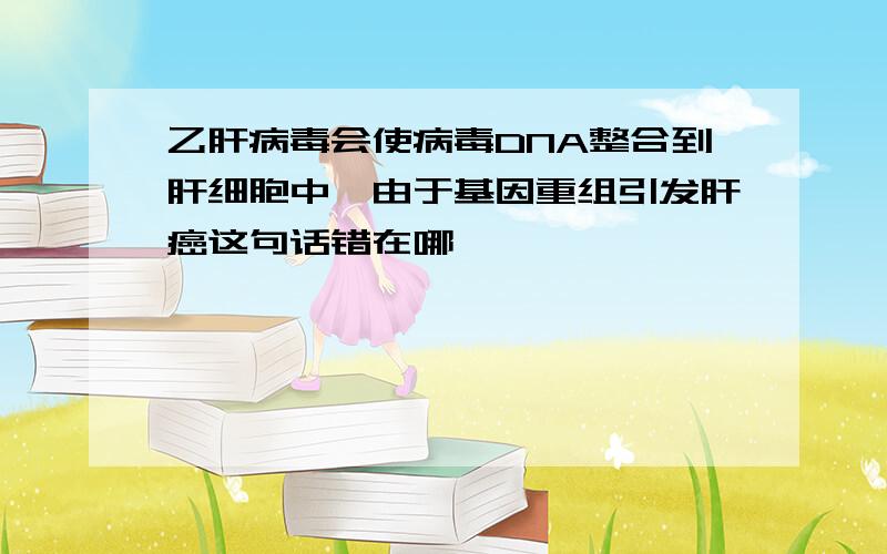 乙肝病毒会使病毒DNA整合到肝细胞中,由于基因重组引发肝癌这句话错在哪