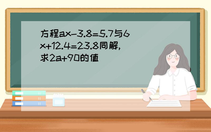 方程ax-3.8=5.7与6x+12.4=23.8同解,求2a+90的值