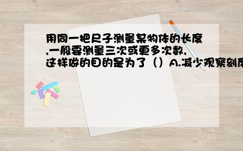 用同一把尺子测量某物体的长度,一般要测量三次或更多次数,这样做的目的是为了（）A.减少观察刻度线时由于视线不垂直而产生的误差B减少刻度尺不精确而产生的误差C减少测量中可能出现