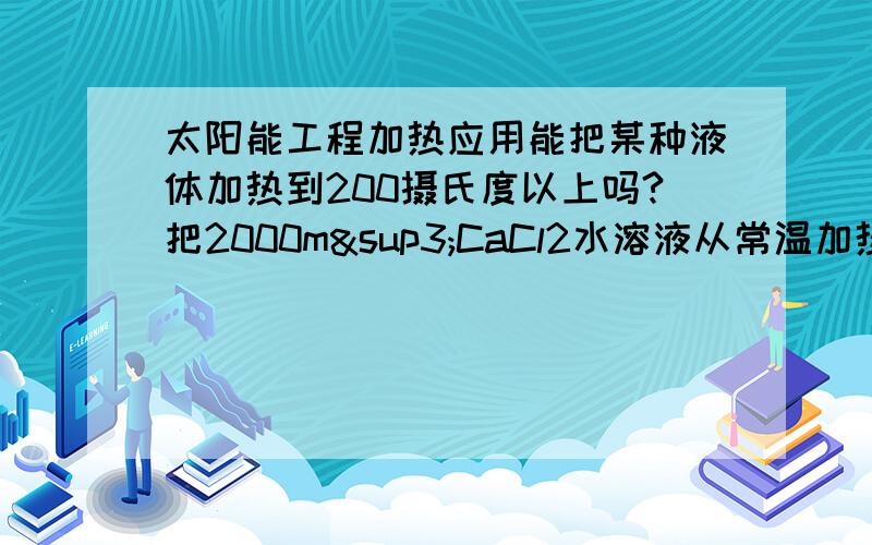 太阳能工程加热应用能把某种液体加热到200摄氏度以上吗?把2000m³CaCl2水溶液从常温加热到200℃,当地的经度：113.52度,纬度：38.95度(山西五台山).海拔1700M.需收集的热量为：675006048 KJ/天 ,完