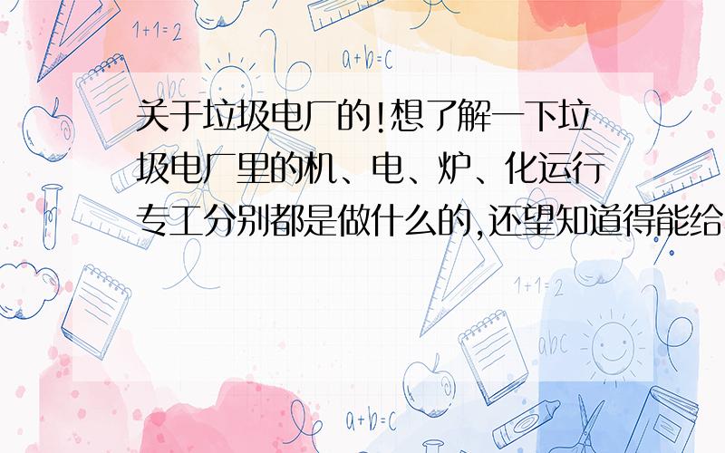 关于垃圾电厂的!想了解一下垃圾电厂里的机、电、炉、化运行专工分别都是做什么的,还望知道得能给小弟详细讲一下,小弟马上要到垃圾电厂工作了,不知道选哪一行好,