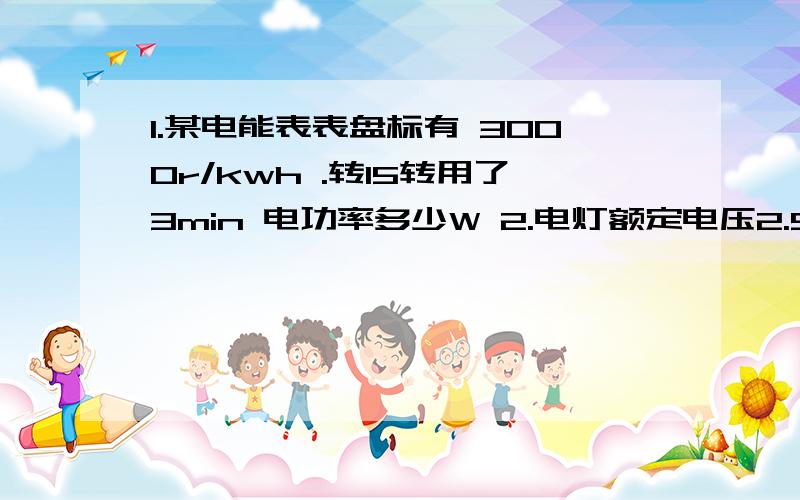 1.某电能表表盘标有 3000r/kwh .转15转用了3min 电功率多少W 2.电灯额定电压2.5v 0.25A 正常工作1Min 功率多少瓦?热量多少焦耳?3.室内有 220v 40w 的白炽灯四个全部亮时 总开关处电流多少