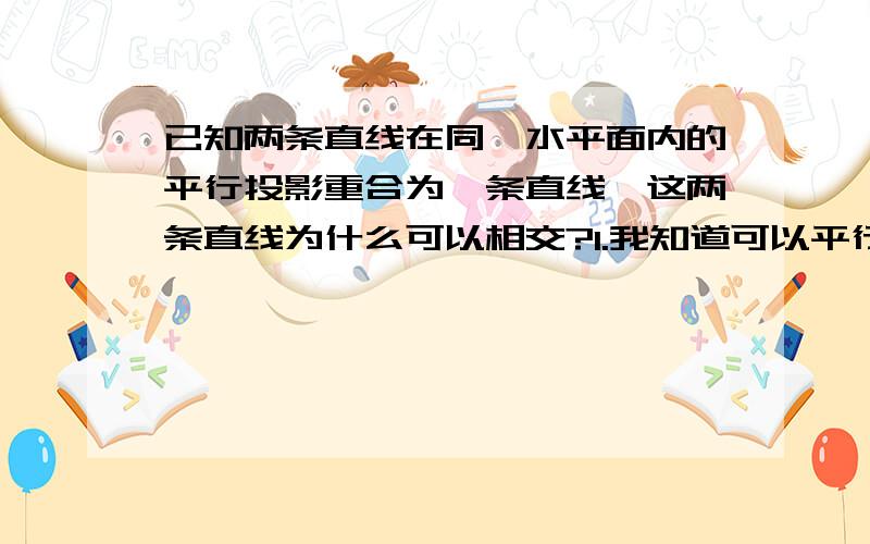 已知两条直线在同一水平面内的平行投影重合为一条直线,这两条直线为什么可以相交?1.我知道可以平行,但是相交就可以吗?相交也有是交叉的情况啊!2.平行也是可以的,但是有一点我很奇怪,