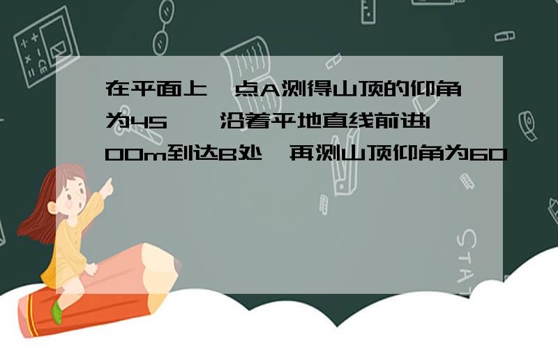 在平面上一点A测得山顶的仰角为45°,沿着平地直线前进100m到达B处,再测山顶仰角为60°,求山高?