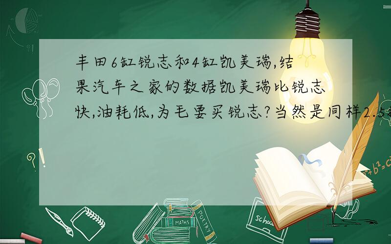 丰田6缸锐志和4缸凯美瑞,结果汽车之家的数据凯美瑞比锐志快,油耗低,为毛要买锐志?当然是同样2.5排量运动炮不过家用,这个为毛要买锐志呢?6缸只体现出油耗没体现出速度啊