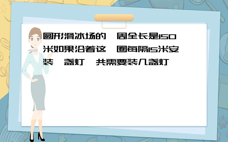 圆形滑冰场的一周全长是150米如果沿着这一圈每隔15米安装一盏灯一共需要装几盏灯