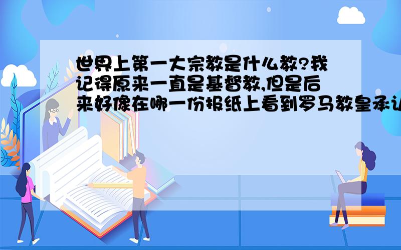 世界上第一大宗教是什么教?我记得原来一直是基督教,但是后来好像在哪一份报纸上看到罗马教皇承认伊斯兰教的信仰人数已经大于基督教徒了.麻烦大家提供确实可信的消息,这是我的人文地