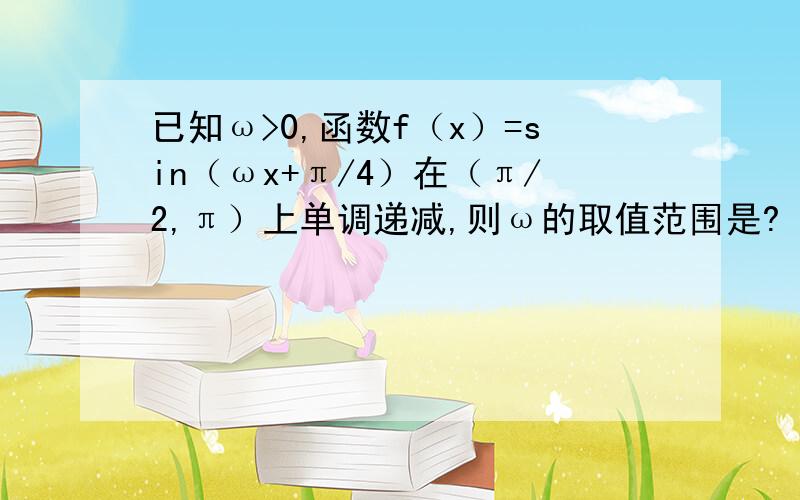 已知ω>0,函数f（x）=sin（ωx+π/4）在（π/2,π）上单调递减,则ω的取值范围是?