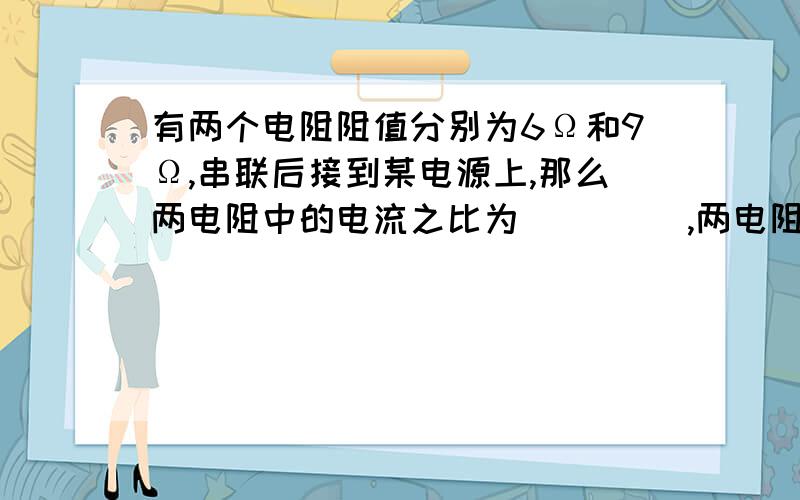 有两个电阻阻值分别为6Ω和9Ω,串联后接到某电源上,那么两电阻中的电流之比为___ _,两电阻两端的电压之比为__ __,电路的总电