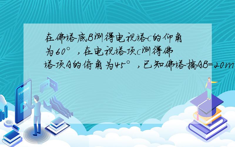 在佛塔底B测得电视塔c的仰角为60°,在电视塔顶c测得佛塔顶A的俯角为45°,已知佛塔搞AB=20m,,则电视塔的高为