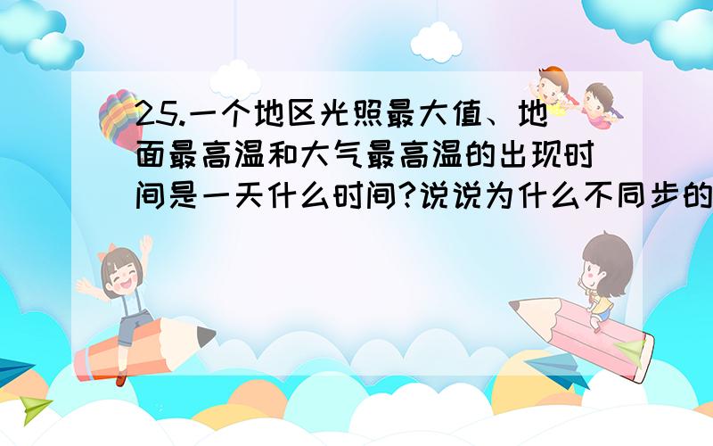 25.一个地区光照最大值、地面最高温和大气最高温的出现时间是一天什么时间?说说为什么不同步的道理?