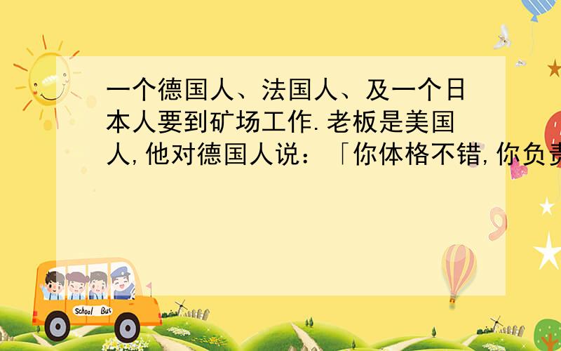 一个德国人、法国人、及一个日本人要到矿场工作.老板是美国人,他对德国人说：「你体格不错,你负责苦力.」对法国人说：「你说你是工程师,你负责采矿的计划.」而对日本人他说：「你很