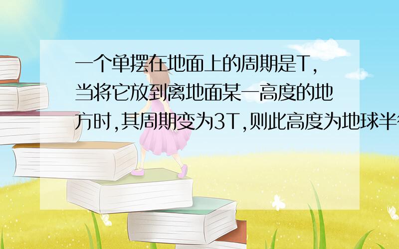 一个单摆在地面上的周期是T,当将它放到离地面某一高度的地方时,其周期变为3T,则此高度为地球半径的（ ）.A、9倍 B、8倍 C、3倍 D、2倍请写出详细的原因