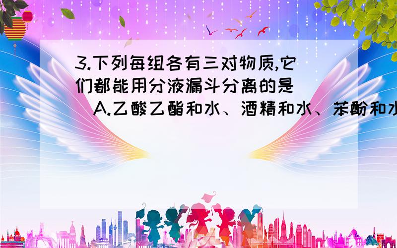 3.下列每组各有三对物质,它们都能用分液漏斗分离的是( )A.乙酸乙酯和水、酒精和水、苯酚和水B.二溴乙烷和水、溴苯和水、硝基苯和苯C.甘油和水、乙醛和水、乙酸和乙醇D.油酸和水、甲苯