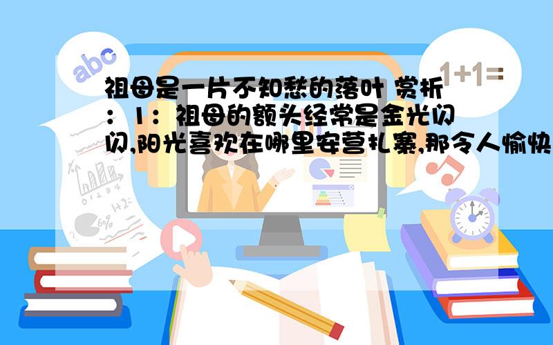 祖母是一片不知愁的落叶 赏析：1：祖母的额头经常是金光闪闪,阳光喜欢在哪里安营扎寨,那令人愉快的微笑常常使她的皱纹看起来像是在跳舞.2：她的心就像是蓄了雨的云,轻轻的挤一下,就