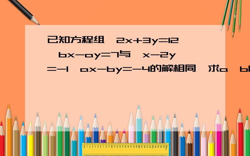 已知方程组{2x+3y=12,bx-ay=7与{x-2y=-1,ax-by=-4的解相同,求a,b的值.