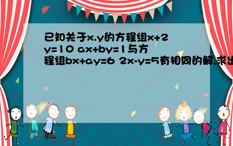 已知关于x.y的方程组x+2y=10 ax+by=1与方程组bx+ay=6 2x-y=5有相同的解,求出这组解以及a.b的值.我会及时采纳的！接下来30分我都在！