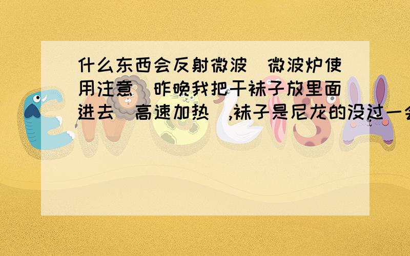 什么东西会反射微波（微波炉使用注意）昨晚我把干袜子放里面进去（高速加热）,袜子是尼龙的没过一会儿,里面就噼里啪啦响,微波炉烧坏了问,微波炉不是可以消毒吗,我要消毒一下袜子,为