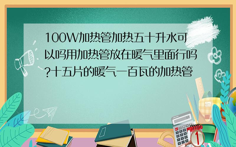 100W加热管加热五十升水可以吗用加热管放在暖气里面行吗?十五片的暖气一百瓦的加热管