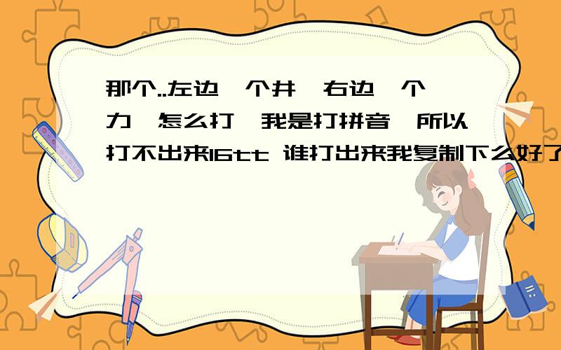 那个..左边一个井,右边一个力,怎么打,我是打拼音,所以打不出来16tt 谁打出来我复制下么好了