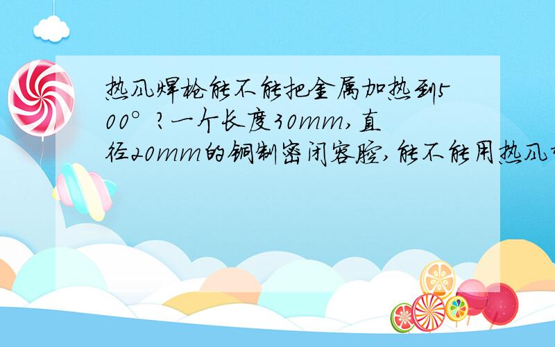 热风焊枪能不能把金属加热到500°?一个长度30mm,直径20mm的铜制密闭容腔,能不能用热风塑料焊枪将密闭容腔内空气加热到500°?需要多长时间才能加热到500°?