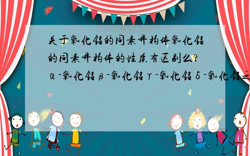 关于氧化铝的同素异构体氧化铝的同素异构体的性质有区别么?α-氧化铝β-氧化铝γ-氧化铝δ-氧化铝之前的希腊字母是什么意思?