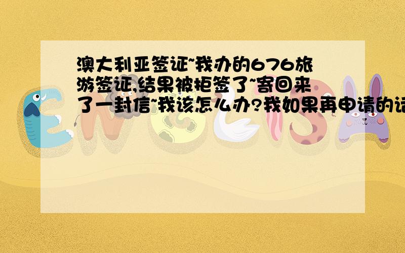 澳大利亚签证~我办的676旅游签证,结果被拒签了~寄回来了一封信~我该怎么办?我如果再申请的话,签下来的可能性大吗?我被拒签的原因如何知道?