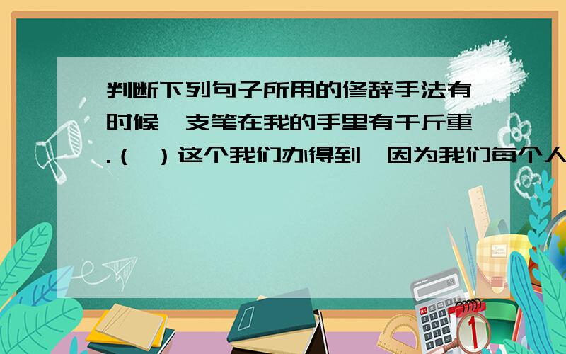 判断下列句子所用的修辞手法有时候一支笔在我的手里有千斤重.（ ）这个我们办得到,因为我们每个人都有更多的爱,更多的同情,更多的精力,更多的时间.（ ）谁是最可爱的人呢?我们的展示,