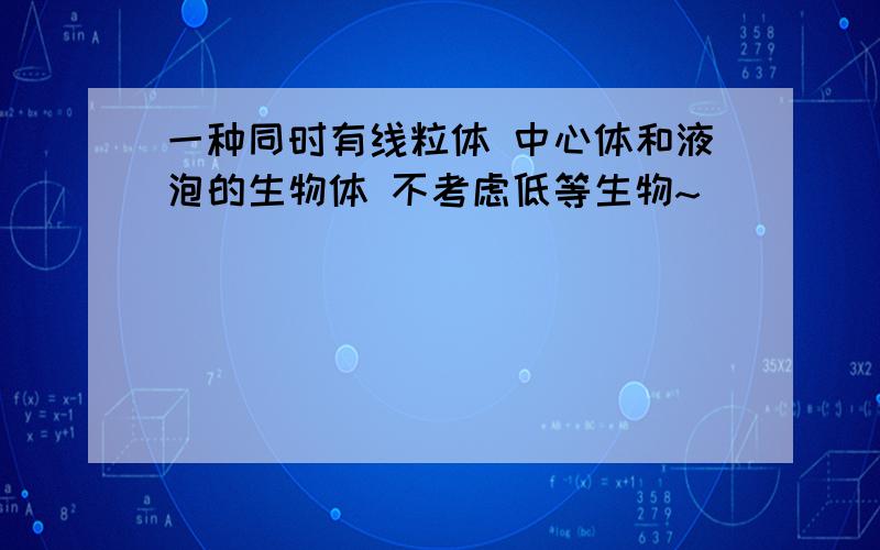 一种同时有线粒体 中心体和液泡的生物体 不考虑低等生物~