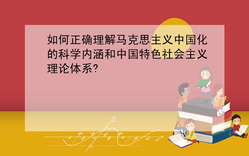 如何正确理解马克思主义中国化的科学内涵和中国特色社会主义理论体系?