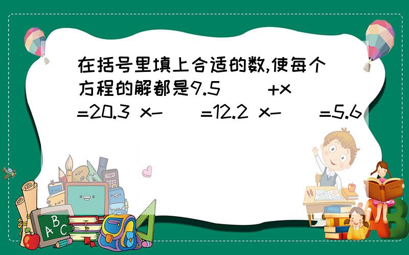 在括号里填上合适的数,使每个方程的解都是9.5 ()+x=20.3 x-()=12.2 x-()=5.6