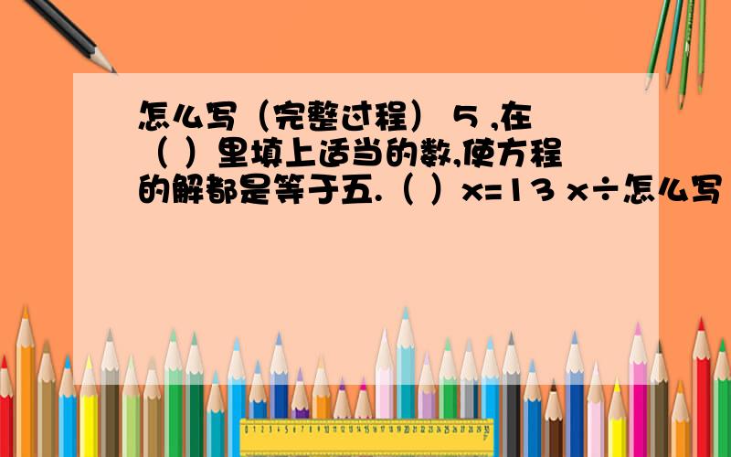 怎么写（完整过程） 5 ,在（ ）里填上适当的数,使方程的解都是等于五.（ ）x=13 x÷怎么写（完整过程）5 ,在（ ）里填上适当的数,使方程的解都是等于五.（ ）x=13x÷（ ）=2.5[提示：根据等式