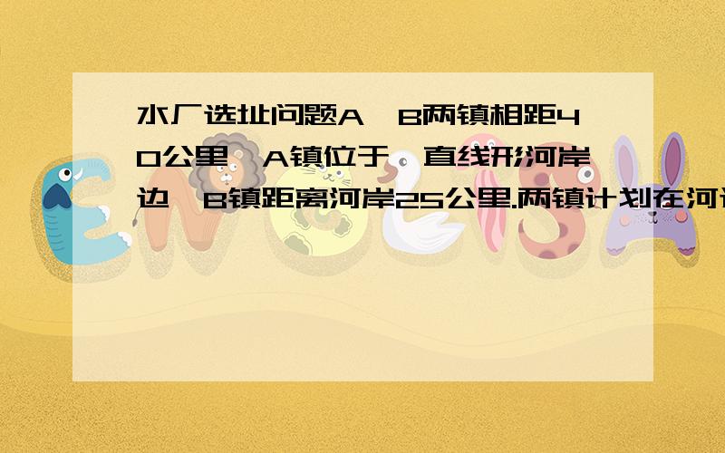 水厂选址问题A、B两镇相距40公里,A镇位于一直线形河岸边,B镇距离河岸25公里.两镇计划在河边C处合建一个水厂取水.已知从水厂C到A镇和B镇水管铺设费用分别为400公里元和600公里元.1、确定水