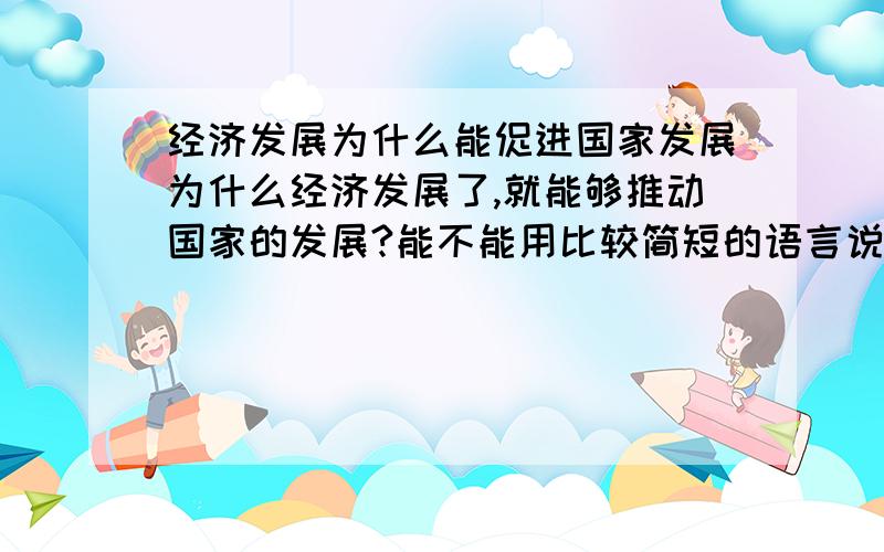 经济发展为什么能促进国家发展为什么经济发展了,就能够推动国家的发展?能不能用比较简短的语言说一下.比如..经济发展了...就能怎么怎么样...从而怎么怎么样...最后推动国家的发展...