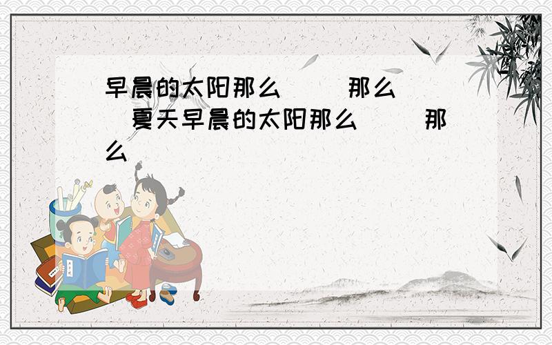 早晨的太阳那么（ ）那么（ ）夏天早晨的太阳那么（ ）那么（