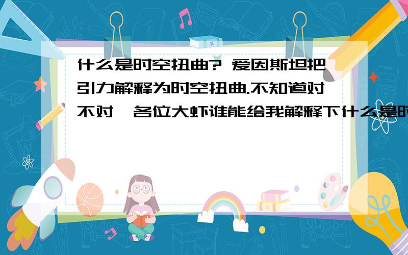 什么是时空扭曲? 爱因斯坦把引力解释为时空扭曲.不知道对不对,各位大虾谁能给我解释下什么是时空扭曲吗什么是时空扭曲?    爱因斯坦把引力解释为时空扭曲.不知道对不对,各位大虾谁能