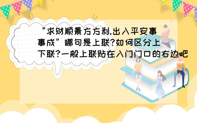 “求财顺景方方利,出入平安事事成”哪句是上联?如何区分上下联?一般上联贴在入门门口的右边吧