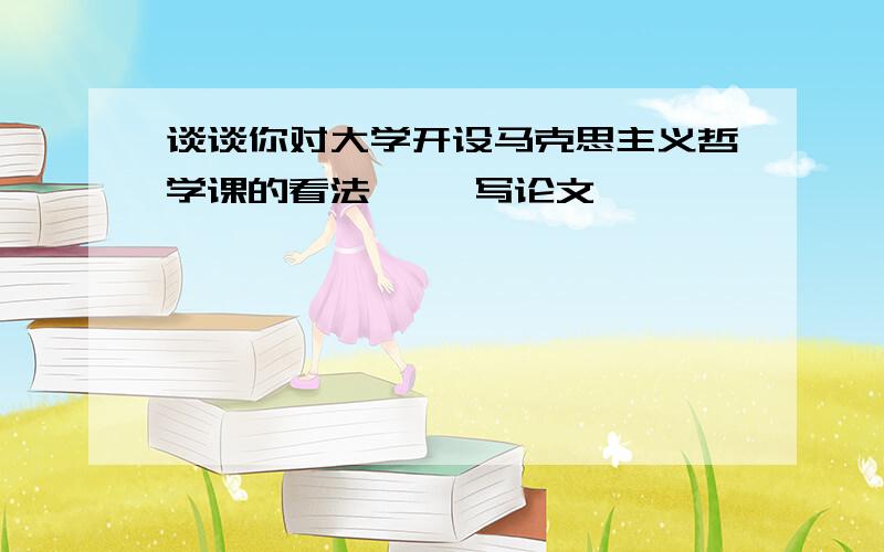 谈谈你对大学开设马克思主义哲学课的看法 、、写论文