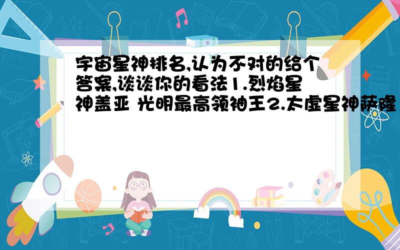 宇宙星神排名,认为不对的给个答案,谈谈你的看法1.烈焰星神盖亚 光明最高领袖王2.太虚星神萨隆 黑暗最高领袖王3.魔星神阿雷斯特 萨隆三护法之首4.邪星神卡洛斯 萨隆杀手组最高领导5.黑星