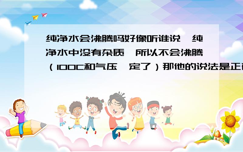 纯净水会沸腾吗好像听谁说,纯净水中没有杂质,所以不会沸腾（100C和气压一定了）那他的说法是正确的吗