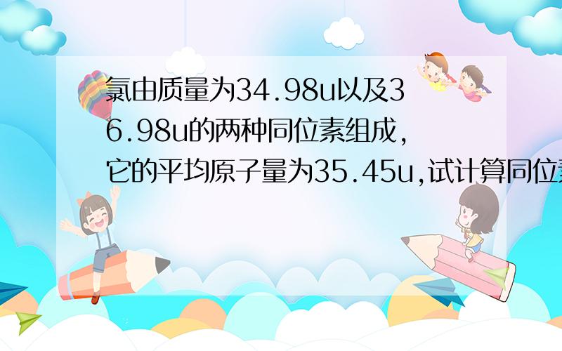 氯由质量为34.98u以及36.98u的两种同位素组成,它的平均原子量为35.45u,试计算同位素丰度